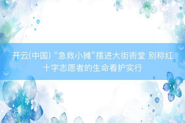 开云(中国) “急救小摊”摆进大街衖堂 别称红十字志愿者的生命看护实行