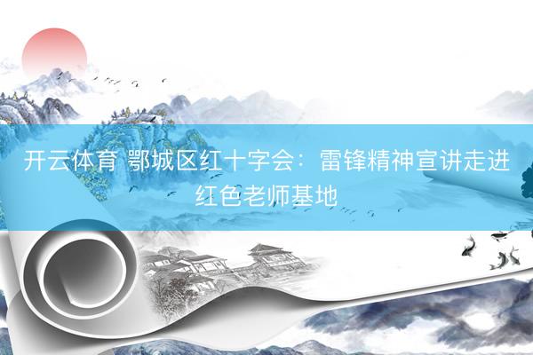 开云体育 鄂城区红十字会：雷锋精神宣讲走进红色老师基地