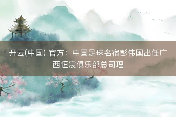 开云(中国) 官方：中国足球名宿彭伟国出任广西恒宸俱乐部总司理