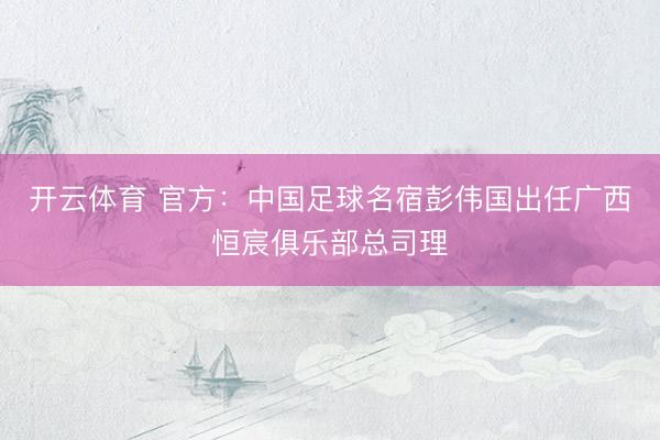 开云体育 官方：中国足球名宿彭伟国出任广西恒宸俱乐部总司理