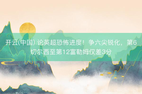 开云(中国) 论英超恐怖进度！争六尖锐化，第6切尔西至第12富勒姆仅差3分