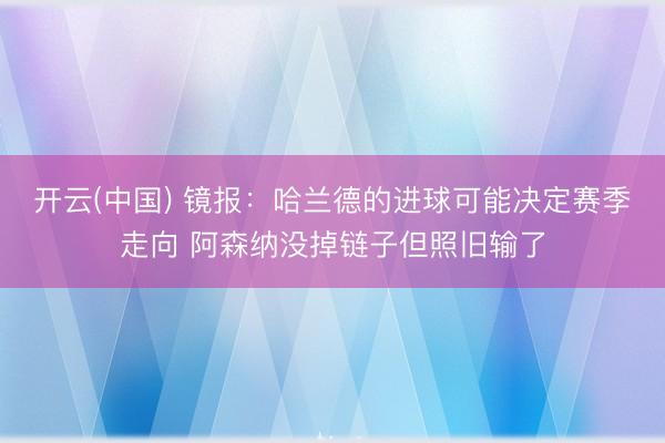 开云(中国) 镜报：哈兰德的进球可能决定赛季走向 阿森纳没掉链子但照旧输了