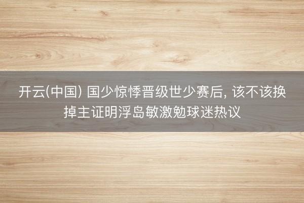 开云(中国) 国少惊悸晋级世少赛后， 该不该换掉主证明浮岛敏激勉球迷热议