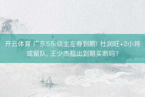 开云体育 广东5东谈主左券到期! 杜润旺+2小将或留队， 王少杰租出到期买断吗?