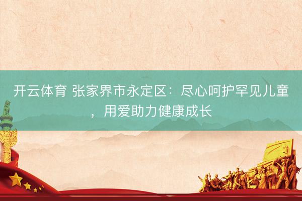 开云体育 张家界市永定区：尽心呵护罕见儿童，用爱助力健康成长