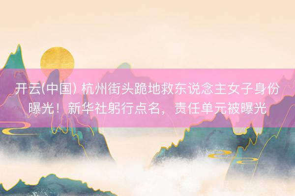 开云(中国) 杭州街头跪地救东说念主女子身份曝光！新华社躬行点名，责任单元被曝光