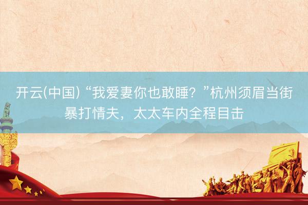 开云(中国) “我爱妻你也敢睡?”杭州须眉当街暴打情夫,太太车内全程目击