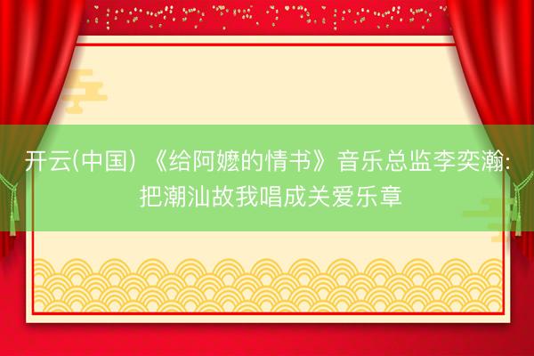开云(中国) 《给阿嬷的情书》音乐总监李奕瀚: 把潮汕故我唱成关爱乐章