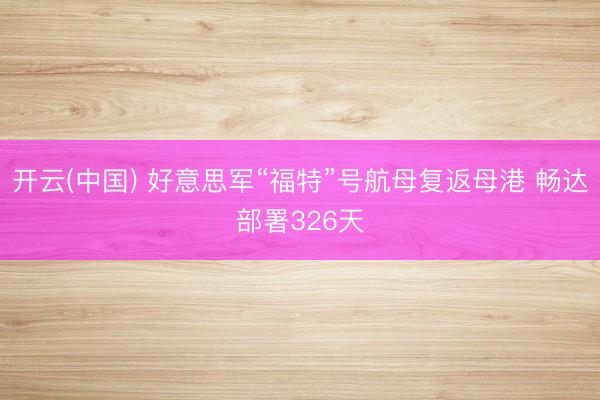 开云(中国) 好意思军“福特”号航母复返母港 畅达部署326天