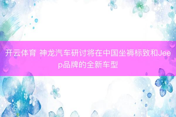 开云体育 神龙汽车研讨将在中国坐褥标致和Jeep品牌的全新车型