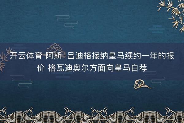 开云体育 阿斯: 吕迪格接纳皇马续约一年的报价 格瓦迪奥尔方面向皇马自荐