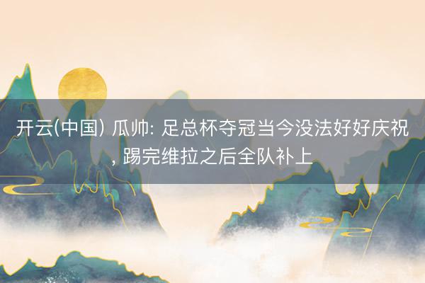开云(中国) 瓜帅: 足总杯夺冠当今没法好好庆祝， 踢完维拉之后全队补上