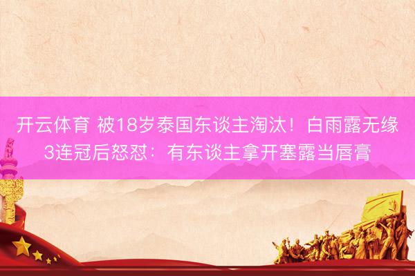 开云体育 被18岁泰国东谈主淘汰！白雨露无缘3连冠后怒怼：有东谈主拿开塞露当唇膏