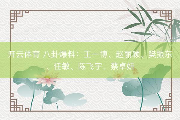 开云体育 八卦爆料：王一博、赵丽颖、樊振东、任敏、陈飞宇、蔡卓妍