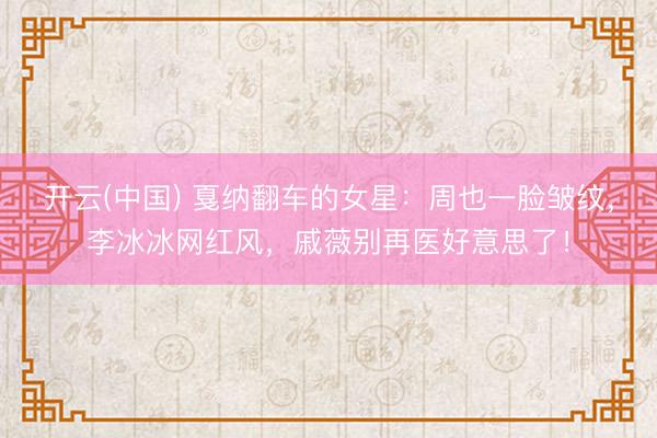 开云(中国) 戛纳翻车的女星：周也一脸皱纹，李冰冰网红风，戚薇别再医好意思了！