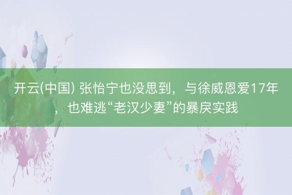 开云(中国) 张怡宁也没思到，与徐威恩爱17年，也难逃“老汉少妻”的暴戾实践