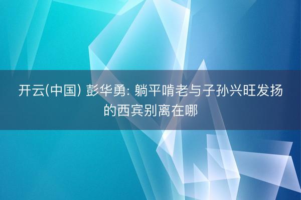 开云(中国) 彭华勇: 躺平啃老与子孙兴旺发扬的西宾别离在哪