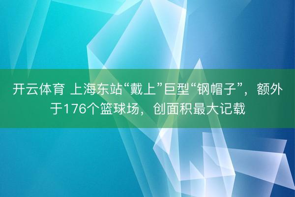 开云体育 上海东站“戴上”巨型“钢帽子”，额外于176个篮球场，创面积最大记载