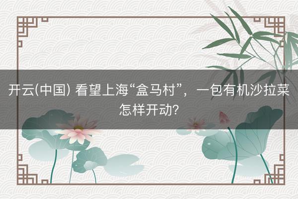 开云(中国) 看望上海“盒马村”，一包有机沙拉菜怎样开动？