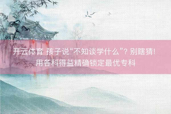 开云体育 孩子说“不知谈学什么”? 别瞎猜! 用各科得益精确锁定最优专科