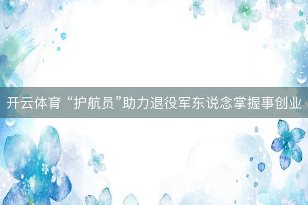 开云体育 “护航员”助力退役军东说念掌握事创业
