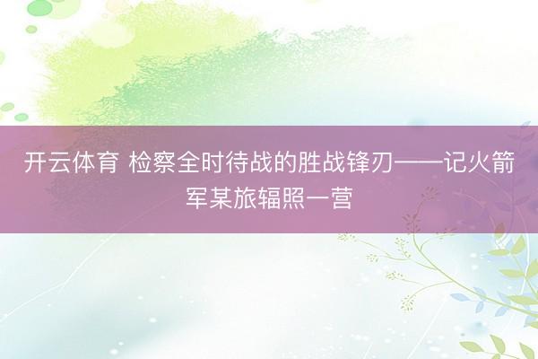 开云体育 检察全时待战的胜战锋刃——记火箭军某旅辐照一营