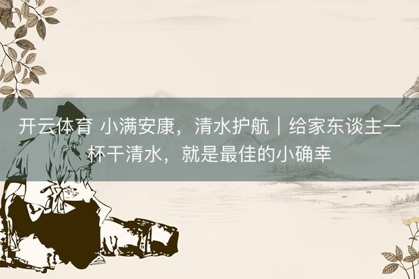 开云体育 小满安康,清水护航|给家东谈主一杯干清水,就是最佳的小确幸