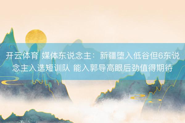 开云体育 媒体东说念主：新疆堕入低谷但6东说念主入选短训队 能入郭导高眼后劲值得期待
