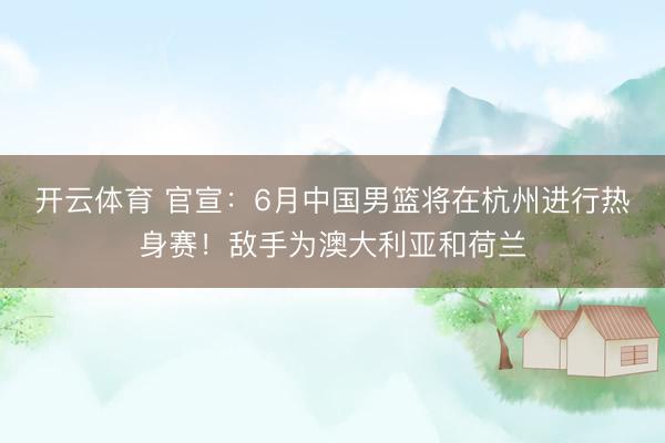 开云体育 官宣：6月中国男篮将在杭州进行热身赛！敌手为澳大利亚和荷兰