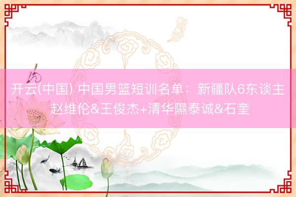 开云(中国) 中国男篮短训名单：新疆队6东谈主 赵维伦&王俊杰+清华隰泰诚&石奎