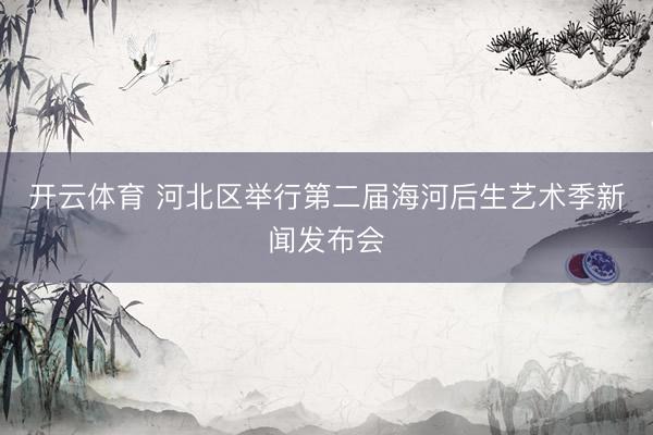 开云体育 河北区举行第二届海河后生艺术季新闻发布会