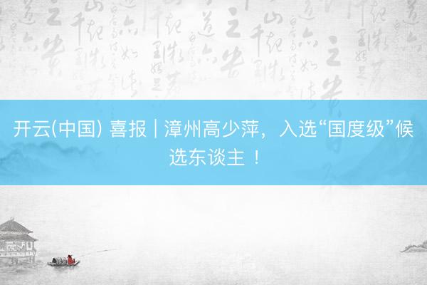开云(中国) 喜报 | 漳州高少萍，入选“国度级”候选东谈主 ！