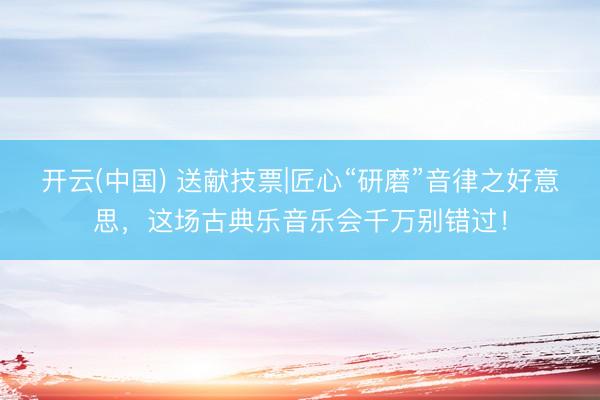 开云(中国) 送献技票|匠心“研磨”音律之好意思，这场古典乐音乐会千万别错过！