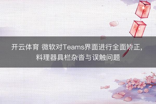 开云体育 微软对Teams界面进行全面矫正, 料理器具栏杂沓与误触问题