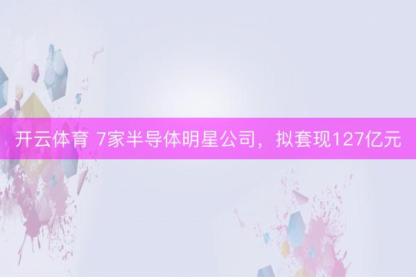 开云体育 7家半导体明星公司，拟套现127亿元