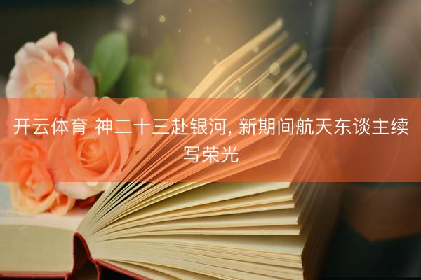 开云体育 神二十三赴银河， 新期间航天东谈主续写荣光