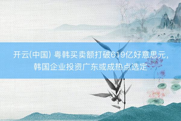 开云(中国) 粤韩买卖额打破619亿好意思元，韩国企业投资广东或成热点选定