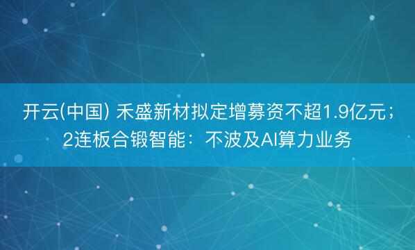 开云(中国) 禾盛新材拟定增募资不超1.9亿元；2连板合锻智能：不波及AI算力业务