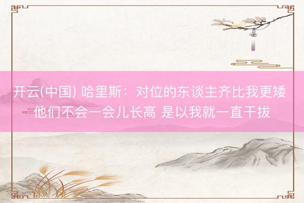 开云(中国) 哈里斯：对位的东谈主齐比我更矮 他们不会一会儿长高 是以我就一直干拔