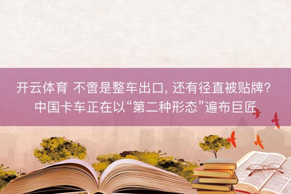 开云体育 不啻是整车出口， 还有径直被贴牌? 中国卡车正在以“第二种形态”遍布巨匠