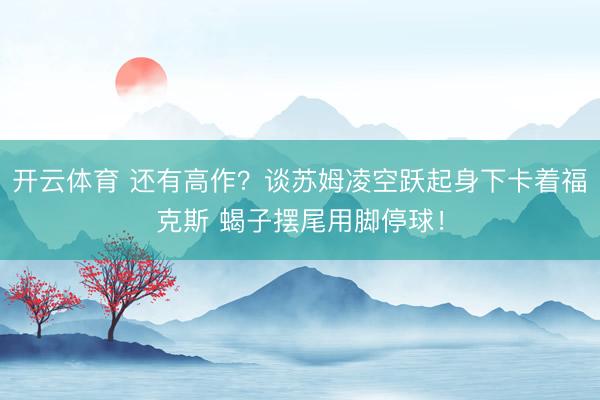 开云体育 还有高作？谈苏姆凌空跃起身下卡着福克斯 蝎子摆尾用脚停球！