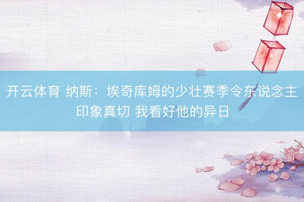 开云体育 纳斯：埃奇库姆的少壮赛季令东说念主印象真切 我看好他的异日
