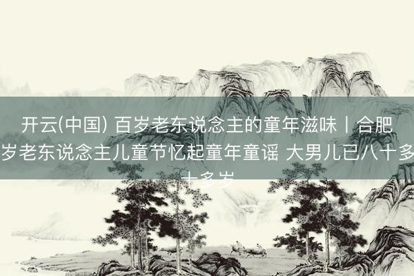 开云(中国) 百岁老东说念主的童年滋味丨合肥百岁老东说念主儿童节忆起童年童谣 大男儿已八十多岁