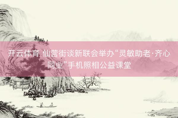开云体育 仙营街谈新联会举办“灵敏助老·齐心同业”手机照相公益课堂