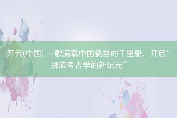 开云(中国) 一艘满载中国瓷器的千里船，开启“挪威考古学的新纪元”