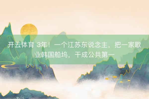 开云体育 3年！一个江苏东说念主，把一家歇业韩国船坞，干成公共第一