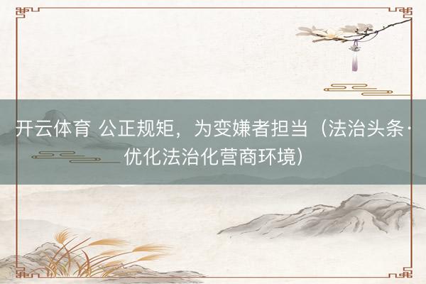开云体育 公正规矩,为变嫌者担当(法治头条·优化法治化营商环境)