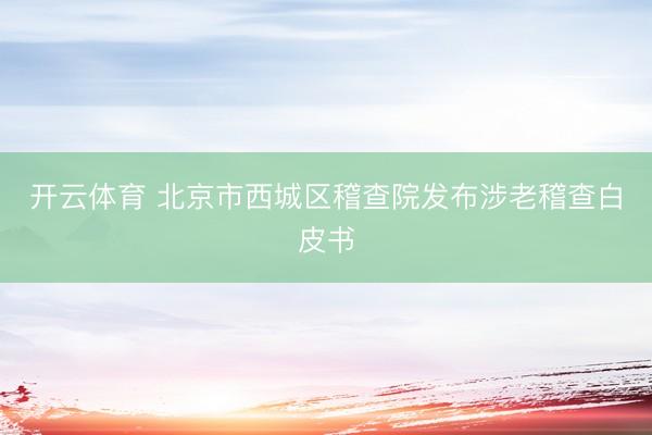 开云体育 北京市西城区稽查院发布涉老稽查白皮书