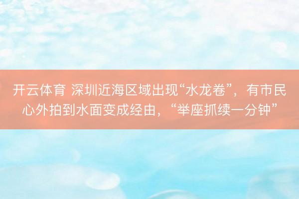 开云体育 深圳近海区域出现“水龙卷”，有市民心外拍到水面变成经由，“举座抓续一分钟”