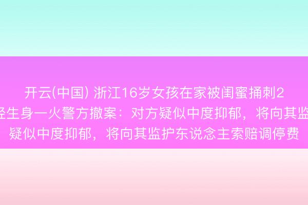开云(中国) 浙江16岁女孩在家被闺蜜捅刺25刀致重伤，过后闺蜜轻生身一火警方撤案：对方疑似中度抑郁，将向其监护东说念主索赔调停费